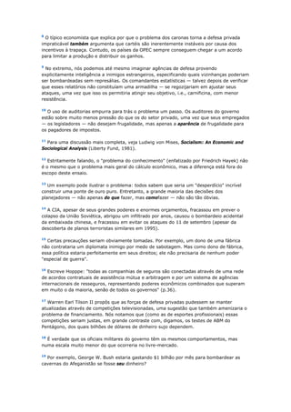 8 O típico economista que explica por que o problema dos caronas torna a defesa privada 
impraticável também argumenta que cartéis são inerentemente instáveis por causa dos 
incentivos à trapaça. Contudo, os países da OPEC sempre conseguem chegar a um acordo 
para limitar a produção e distribuir os ganhos. 
9 No extremo, nós podemos até mesmo imaginar agências de defesa provendo 
explicitamente inteligência a inimigos estrangeiros, especificando quais vizinhanças poderiam 
ser bombardeadas sem represálias. Os comandantes estatísticas — talvez depois de verificar 
que esses relatórios não constituíam uma armadilha — se regozijariam em ajustar seus 
ataques, uma vez que isso os permitiria atingir seu objetivo, i.e., carnificina, com menor 
resistência. 
10 O uso de auditorias empurra para trás o problema um passo. Os auditores do governo 
estão sobre muito menos pressão do que os do setor privado, uma vez que seus empregados 
— os legisladores — não desejam frugalidade, mas apenas a aparência de frugalidade para 
os pagadores de impostos. 
11 Para uma discussão mais completa, veja Ludwig von Mises, Socialism: An Economic and 
Sociological Analysis (Liberty Fund, 1981). 
12 Estritamente falando, o "problema do conhecimento" (enfatizado por Friedrich Hayek) não 
é o mesmo que o problema mais geral do cálculo econômico, mas a diferença está fora do 
escopo deste ensaio. 
13 Um exemplo pode ilustrar o problema: todos sabem que seria um "desperdício" incrível 
construir uma ponte de ouro puro. Entretanto, a grande maioria das decisões dos 
planejadores — não apenas do que fazer, mas comofazer — não são tão óbvias. 
14 A CIA, apesar de seus grandes poderes e enormes orçamentos, fracassou em prever o 
colapso da União Soviética, abrigou um infiltrado por anos, causou o bombardeio acidental 
da embaixada chinesa, e fracassou em evitar os ataques do 11 de setembro (apesar da 
descoberta de planos terroristas similares em 1995). 
15 Certas precauções seriam obviamente tomadas. Por exemplo, um dono de uma fábrica 
não contrataria um diplomata inimigo por medo de sabotagem. Mas como dono de fábrica, 
essa política estaria perfeitamente em seus direitos; ele não precisaria de nenhum poder 
"especial de guerra". 
16 Escreve Hopppe: "todas as companhias de seguros são conectadas através de uma rede 
de acordos contratuais de assistência mútua e arbitragem e por um sistema de agências 
internacionais de resseguros, representando poderes econômicos combinados que superam 
em muito o da maioria, senão de todos os governos" (p.36). 
17 Warren Earl Tilson II propôs que as forças de defesa privadas pudessem se manter 
atualizadas através de competições televisionadas, uma sugestão que também amenizaria o 
problema de financiamento. Nós notamos que (como as de esportes profissionais) essas 
competições seriam justas, em grande contraste com, digamos, os testes de ABM do 
Pentágono, dos quais bilhões de dólares de dinheiro sujo dependem. 
18 É verdade que os oficiais militares do governo têm os mesmos comportamentos, mas 
numa escala muito menor do que ocorreria no livre-mercado. 
19 Por exemplo, George W. Bush estaria gastando $1 bilhão por mês para bombardear as 
cavernas do Afeganistão se fosse seu dinheiro? 
 