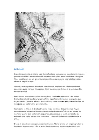 Privada1 
Lei P 
Inque 
provi 
Mises 
defin 
estionavelme 
são do Estad 
s acreditavam 
ir as "regras 
Contu 
assum 
estav 
ente, o siste 
do. Mesmo d 
m que um g 
s do jogo". 
udo, seus ar 
miram que o 
vam errados 
Neste 
Instit 
surja 
mais 
ema legal é u 
defensores d 
overno prec 
rgumentos e 
mercado é 
. 
e ensaio, eu 
tuições volun 
m na vida co 
justa que a 
Assim 
iguali 
inúm 
envo 
crime 
uma faceta d 
do laissez-fa 
cisa existir pa 
nfocavam a 
incapaz de 
argumento 
ntárias vão s 
otidiana. Nã 
alternativa 
m como os fa 
itaristas da e 
eras guerras 
lvem num ro 
e. 
É hor 
lingua 
da sociedade 
ire como Mil 
ara proteger 
necessidade 
definir e pro 
que a elimin 
surgir para e 
o só a lei no 
governamen 
alcões de dir 
esquerda ac 
s para acaba 
oubo maciço 
ra de abando 
agem, o din 
e que supost 
ton Friedma 
r a proprieda 
e da própria 
oteger os dir 
nação do Est 
efetiva e pac 
o mercado va 
ntal. 
reita abraçam 
reditam que 
ar com as gu 
o — ou "tribu 
onar esses p 
heiro ou a c 
tamente req 
an e Ludwig 
ade privada 
lei. Eles sim 
eitos de prop 
tado não vai 
cificamente2r 
ai ser mais e 
m a noção o 
e Escravidão 
uerras, ao pa 
utação", com 
paradoxos m 
iência, e não 
uer a 
von 
e 
mplesmente 
priedade. El 
i levar ao cao 
resolver as d 
eficiente, ela 
rwelliana de 
é Liberdade 
asso que os 
mo eles o cha 
monstruosos. 
o é preciso n 
es 
os sem lei. 
disputas que 
a também va 
que Guerra 
e.3 Os falcões 
social-demo 
amam — par 
Não foi prec 
nenhum gove 
e 
ai ser 
a é Paz, os 
s entram em 
ocratas se 
ra eliminar o 
ciso um rei p 
erno para pr 
m 
para produzi 
roduzir um 
ir a 
 