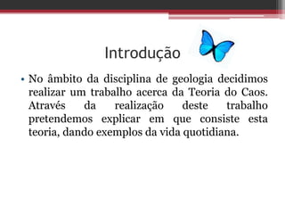 Introdução
• No âmbito da disciplina de geologia decidimos
  realizar um trabalho acerca da Teoria do Caos.
  Através    da    realização    deste   trabalho
  pretendemos explicar em que consiste esta
  teoria, dando exemplos da vida quotidiana.
 