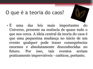 O que é a teoria do caos?

• É uma das leis mais importantes do
  Universo, presente na essência de quase tudo o
  que nos cerca. A ideia central da teoria do caos é
  que uma pequenina mudança no início de um
  evento qualquer pode trazer consequências
  enormes e absolutamente desconhecidas no
  futuro. Por isso, tais eventos seriam
  praticamente imprevisíveis - caóticos, portanto.
 