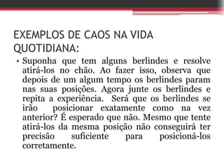 EXEMPLOS DE CAOS NA VIDA
QUOTIDIANA:
• Suponha que tem alguns berlindes e resolve
  atirá-los no chão. Ao fazer isso, observa que
  depois de um algum tempo os berlindes param
  nas suas posições. Agora junte os berlindes e
  repita a experiência. Será que os berlindes se
  irão    posicionar exatamente como na vez
  anterior? É esperado que não. Mesmo que tente
  atirá-los da mesma posição não conseguirá ter
  precisão     suficiente  para     posicioná-los
  corretamente.
 