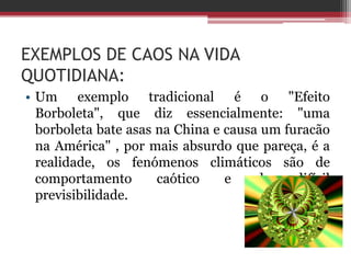 EXEMPLOS DE CAOS NA VIDA
QUOTIDIANA:
• Um exemplo tradicional é o "Efeito
  Borboleta", que diz essencialmente: "uma
  borboleta bate asas na China e causa um furacão
  na América" , por mais absurdo que pareça, é a
  realidade, os fenómenos climáticos são de
  comportamento       caótico    e    de    difícil
  previsibilidade.
 