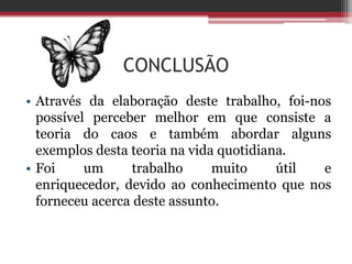 CONCLUSÃO
• Através da elaboração deste trabalho, foi-nos
  possível perceber melhor em que consiste a
  teoria do caos e também abordar alguns
  exemplos desta teoria na vida quotidiana.
• Foi     um      trabalho     muito     útil e
  enriquecedor, devido ao conhecimento que nos
  forneceu acerca deste assunto.
 