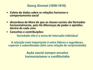 Georg Simmel (1858-1918) 
•Coleta de dados sobre as relações humanas e comportamento social 
•discordava de Marx de que as classes sociais são formados horizontalmente, pois Há diferenças de poder e opiniões dentro de cada uma 
•Conceitos e contribuições: 
Sociedade não é a soma de interação individual 
A relacção mais importante é entre líderes e seguidores, superior e subordinados (têm uma relação de reciprocidade) 
Ação social sempre envolve 
harmonia/amor e conflito/ódio  