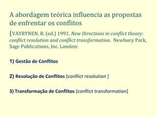 A abordagem teórica influencia as propostas de enfrentar os conflitos 
(VAYRYNEN, R. (ed.) 1991. New Directions in conflict theory: conflict resolution and conflict transformation. Newbury Park, Sage Publications, Inc. London: 
1) Gestão de Conflitos 
2) Resolução de Conflitos [conflict resolution ] 
3) Transformação de Conflitos [conflict transformation]  