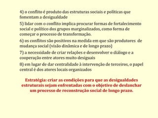4) o conflito é produto das estruturas sociais e políticas que fomentam a desigualdade 5) lidar com o conflito implica procurar formas de fortalecimento social e político dos grupos marginalizados, como forma de começar o processo de transformação. 6) os conflitos são positivos na medida em que são produtores de mudança social (visão dinâmica e de longo prazo) 7) a necessidade de criar relações e desenvolver o diálogo e a cooperação entre atores muito desiguais 8) em lugar de dar centralidade à intervenção de terceiros, o papel central é dos atores locais organizados Estratégia: criar as condições para que as desigualdades estruturais sejam enfrentadas com o objetivo de deslanchar um processo de reconstrução social de longo prazo.  