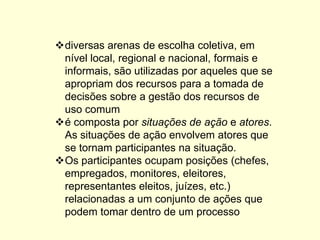 diversas arenas de escolha coletiva, em nível local, regional e nacional, formais e informais, são utilizadas por aqueles que se apropriam dos recursos para a tomada de decisões sobre a gestão dos recursos de uso comum 
é composta por situações de ação e atores. As situações de ação envolvem atores que se tornam participantes na situação. 
Os participantes ocupam posições (chefes, empregados, monitores, eleitores, representantes eleitos, juízes, etc.) relacionadas a um conjunto de ações que podem tomar dentro de um processo  