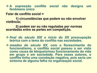 A expressão conflito social não designa um fenômeno único 
Falar de conflito social = 
1) circunstâncias que podem ou não envolver violência; 
2) podem ser ou não reguladas por normas acordadas entre as partes em competição. 
final do século XIX e início do XX preocupação teórica com o tema do conflito nas sociedades. 
meados do século XX, com o florescimento do funcionalismo, o conflito social passou a ser visto como causa de bloqueio/mau funcionamento da vida em grupo e em sociedade. Para esses autores, o conflito tinha uma conotação negativa, pois seria um sintoma de alguma falha na organização social.  