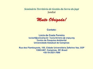 Seminário Território de Gestão da Serra do Japi Jundiaí 
Muito Obrigada! 
Contato: 
Lúcia da Costa Ferreira luciacf@unicamp.br / lucia.ferreira @ cnpq.org Centro de Pesquisa Ambiental Universidade Estadual de Campinas Rua dos Flamboyants, 155, Cidade Universitária Zeferino Vaz, CEP 13083-867, Campinas, SP, Brasil +55-19-3521-7690 