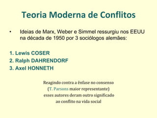 Teoria Moderna de Conflitos 
•Ideias de Marx, Weber e Simmel ressurgiu nos EEUU na década de 1950 por 3 sociólogos alemães: 
1. Lewis COSER 
2. Ralph DAHRENDORF 
3. Axel HONNETH 
Reagindo contra a ênfase no consenso 
(T. Parsons maior representante) 
esses autores deram outro significado 
ao conflito na vida social 
 
