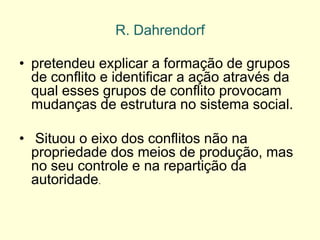 •pretendeu explicar a formação de grupos de conflito e identificar a ação através da qual esses grupos de conflito provocam mudanças de estrutura no sistema social. 
• Situou o eixo dos conflitos não na propriedade dos meios de produção, mas no seu controle e na repartição da autoridade. 
R. Dahrendorf  