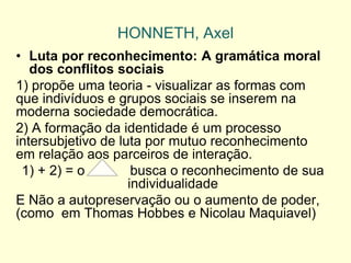 HONNETH, Axel 
•Luta por reconhecimento: A gramática moral dos conflitos sociais 
1) propõe uma teoria - visualizar as formas com que indivíduos e grupos sociais se inserem na moderna sociedade democrática. 
2) A formação da identidade é um processo intersubjetivo de luta por mutuo reconhecimento em relação aos parceiros de interação. 
1) + 2) = o busca o reconhecimento de sua individualidade 
E Não a autopreservação ou o aumento de poder, (como em Thomas Hobbes e Nicolau Maquiavel)  
