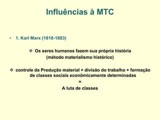 Influências à MTC 
•1. Karl Marx (1818-1883) 
Os seres humanos fazem sua própria história 
(método materialismo histórico) 
controle da Produção material + divisão do trabalho + formação de classes sociais econômicamente determinadas 
= 
A luta de classes 
 