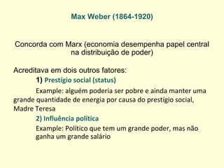 Max Weber (1864-1920) 
Concorda com Marx (economia desempenha papel central na distribuição de poder) 
Acreditava em dois outros fatores: 
1) Prestígio social (status) 
Example: alguém poderia ser pobre e ainda manter uma grande quantidade de energia por causa do prestígio social, Madre Teresa 
2) Influência política 
Example: Político que tem um grande poder, mas não ganha um grande salário  