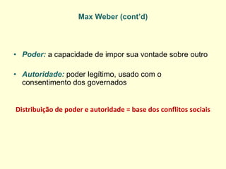 Max Weber (cont’d) 
•Poder: a capacidade de impor sua vontade sobre outro 
•Autoridade: poder legítimo, usado com o consentimento dos governados 
Distribuição de poder e autoridade = base dos conflitos sociais  