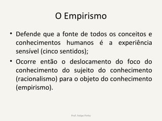 O Empirismo
• Defende que a fonte de todos os conceitos e
conhecimentos humanos é a experiência
sensível (cinco sentidos);
• Ocorre então o deslocamento do foco do
conhecimento do sujeito do conhecimento
(racionalismo) para o objeto do conhecimento
(empirismo).
Prof. Felipe Pinho
 