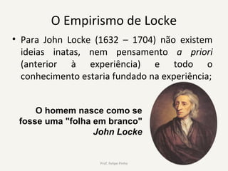 O Empirismo de Locke
• Para John Locke (1632 – 1704) não existem
ideias inatas, nem pensamento a priori
(anterior à experiência) e todo o
conhecimento estaria fundado na experiência;
O homem nasce como se
fosse uma "folha em branco"
John Locke
Prof. Felipe Pinho
 
