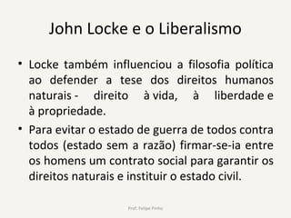 John Locke e o Liberalismo
• Locke também influenciou a filosofia política
ao defender a tese dos direitos humanos
naturais - direito à vida, à liberdade e
à propriedade.
• Para evitar o estado de guerra de todos contra
todos (estado sem a razão) firmar-se-ia entre
os homens um contrato social para garantir os
direitos naturais e instituir o estado civil.
Prof. Felipe Pinho
 
