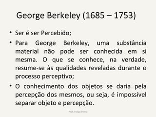 George Berkeley (1685 – 1753)
• Ser é ser Percebido;
• Para George Berkeley, uma substância
material não pode ser conhecida em si
mesma. O que se conhece, na verdade,
resume-se às qualidades reveladas durante o
processo perceptivo;
• O conhecimento dos objetos se daria pela
percepção dos mesmos, ou seja, é impossível
separar objeto e percepção.
Prof. Felipe Pinho
 