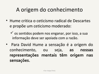 A origem do conhecimento
• Hume critica o ceticismo radical de Descartes
e propõe um ceticismo moderado:
 os sentidos podem nos enganar, por isso, a sua
informação deve ser apoiada com a razão.
• Para David Hume a sensação é a origem do
conhecimento, ou seja, as nossas
representações mentais têm origem nas
sensações.
Prof. Felipe Pinho
 