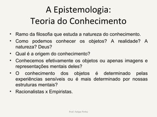A Epistemologia:
Teoria do Conhecimento
• Ramo da filosofia que estuda a natureza do conhecimento.
• Como podemos conhecer os objetos? A realidade? A
natureza? Deus?
• Qual é a origem do conhecimento?
• Conhecemos efetivamente os objetos ou apenas imagens e
representações mentais deles?
• O conhecimento dos objetos é determinado pelas
experiências sensíveis ou é mais determinado por nossas
estruturas mentais?
• Racionalistas x Empiristas.
Prof. Felipe Pinho
 