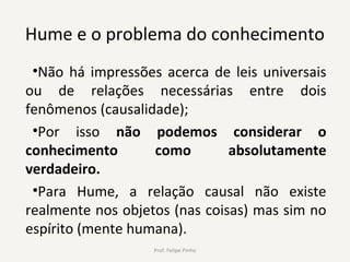 Hume e o problema do conhecimento
•Não há impressões acerca de leis universais
ou de relações necessárias entre dois
fenômenos (causalidade);
•Por isso não podemos considerar o
conhecimento como absolutamente
verdadeiro.
•Para Hume, a relação causal não existe
realmente nos objetos (nas coisas) mas sim no
espírito (mente humana).
Prof. Felipe Pinho
 