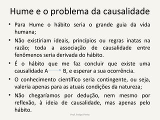Hume e o problema da causalidade
• Para Hume o hábito seria o grande guia da vida
humana;
• Não existiriam ideais, princípios ou regras inatas na
razão; toda a associação de causalidade entre
fenômenos seria derivada do hábito.
• É o hábito que me faz concluir que existe uma
causalidade A B, e esperar a sua ocorrência.
• O conhecimento científico seria contingente, ou seja,
valeria apenas para as atuais condições da natureza;
• Não chegaríamos por dedução, nem mesmo por
reflexão, à ideia de causalidade, mas apenas pelo
hábito.
Prof. Felipe Pinho
 