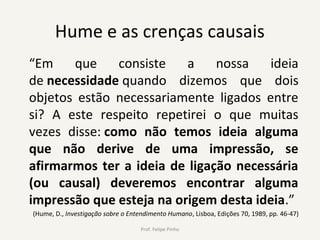 Hume e as crenças causais
“Em que consiste a nossa ideia
de necessidade quando dizemos que dois
objetos estão necessariamente ligados entre
si? A este respeito repetirei o que muitas
vezes disse: como não temos ideia alguma
que não derive de uma impressão, se
afirmarmos ter a ideia de ligação necessária
(ou causal) deveremos encontrar alguma
impressão que esteja na origem desta ideia.”
(Hume, D., Investigação sobre o Entendimento Humano, Lisboa, Edições 70, 1989, pp. 46-47)
Prof. Felipe Pinho
 