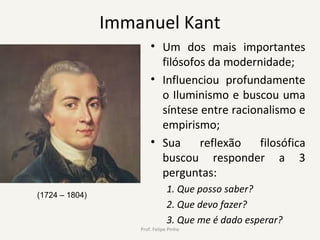 Immanuel Kant
• Um dos mais importantes
filósofos da modernidade;
• Influenciou profundamente
o Iluminismo e buscou uma
síntese entre racionalismo e
empirismo;
• Sua reflexão filosófica
buscou responder a 3
perguntas:
1. Que posso saber?
2. Que devo fazer?
3. Que me é dado esperar?
Prof. Felipe Pinho
(1724 – 1804)
 