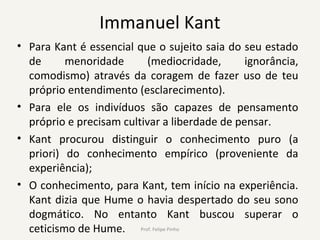Immanuel Kant
• Para Kant é essencial que o sujeito saia do seu estado
de menoridade (mediocridade, ignorância,
comodismo) através da coragem de fazer uso de teu
próprio entendimento (esclarecimento).
• Para ele os indivíduos são capazes de pensamento
próprio e precisam cultivar a liberdade de pensar.
• Kant procurou distinguir o conhecimento puro (a
priori) do conhecimento empírico (proveniente da
experiência);
• O conhecimento, para Kant, tem início na experiência.
Kant dizia que Hume o havia despertado do seu sono
dogmático. No entanto Kant buscou superar o
ceticismo de Hume. Prof. Felipe Pinho
 