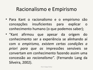 Racionalismo e Empirismo
• Para Kant o racionalismo e o empirismo são
concepções insuficientes para explicar o
conhecimento humano (o que podemos saber);
• “Kant afirmou que apesar da origem do
conhecimento ser a experiência se alinhando aí
com o empirismo, existem certas condições a
priori para que as impressões sensíveis se
convertam em conhecimento fazendo assim uma
concessão ao racionalismo”. (Fernando Lang da
Silveira, 2002).
Prof. Felipe Pinho
 