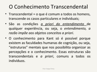 O Conhecimento Transcendental
• Transcendental = o que é comum a todos os homens,
transcende os casos particulares e individuais;
• São as condições a priori do entendimento de
qualquer experiência, ou seja, o entendimento, a
razão impõe aos objetos conceitos a priori.
• O conhecimento para Kant só é possível porque
existem as faculdades humanas de cognição, ou seja,
“estruturas” mentais que nos possibilita organizar as
percepções e o conhecimento. Essas estruturas são
transcendentais e a priori, comuns a todos os
indivíduos.
Prof. Felipe Pinho
 