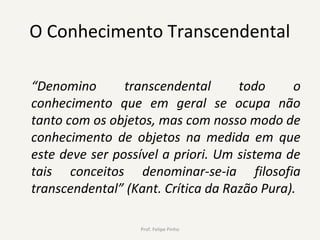 O Conhecimento Transcendental
“Denomino transcendental todo o
conhecimento que em geral se ocupa não
tanto com os objetos, mas com nosso modo de
conhecimento de objetos na medida em que
este deve ser possível a priori. Um sistema de
tais conceitos denominar-se-ia filosofia
transcendental” (Kant. Crítica da Razão Pura).
Prof. Felipe Pinho
 