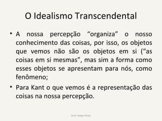 O Idealismo Transcendental
• A nossa percepção “organiza” o nosso
conhecimento das coisas, por isso, os objetos
que vemos não são os objetos em si (“as
coisas em si mesmas”, mas sim a forma como
esses objetos se apresentam para nós, como
fenômeno;
• Para Kant o que vemos é a representação das
coisas na nossa percepção.
Prof. Felipe Pinho
 