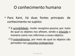 O conhecimento humano
• Para Kant, há duas fontes principais de
conhecimento no sujeito:
A sensibilidade, modo receptivo-passivo por meio
do qual os objetos nos afetam, sendo a intuição a
maneira como nos referimos a esses objetos.
O entendimento, por meio do qual os objetos são
pensados nos conceitos (categorias).
Prof. Felipe Pinho
 