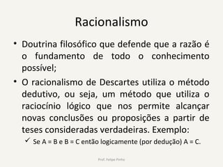 Racionalismo
• Doutrina filosófico que defende que a razão é
o fundamento de todo o conhecimento
possível;
• O racionalismo de Descartes utiliza o método
dedutivo, ou seja, um método que utiliza o
raciocínio lógico que nos permite alcançar
novas conclusões ou proposições a partir de
teses consideradas verdadeiras. Exemplo:
 Se A = B e B = C então logicamente (por dedução) A = C.
Prof. Felipe Pinho
 