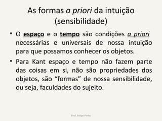 As formas a priori da intuição
(sensibilidade)
• O espaço e o tempo são condições a priori
necessárias e universais de nossa intuição
para que possamos conhecer os objetos.
• Para Kant espaço e tempo não fazem parte
das coisas em si, não são propriedades dos
objetos, são “formas” de nossa sensibilidade,
ou seja, faculdades do sujeito.
Prof. Felipe Pinho
 