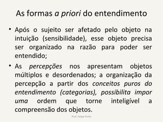 As formas a priori do entendimento
• Após o sujeito ser afetado pelo objeto na
intuição (sensibilidade), esse objeto precisa
ser organizado na razão para poder ser
entendido;
• As percepções nos apresentam objetos
múltiplos e desordenados; a organização da
percepção a partir dos conceitos puros do
entendimento (categorias), possibilita impor
uma ordem que torne inteligível a
compreensão dos objetos.
Prof. Felipe Pinho
 