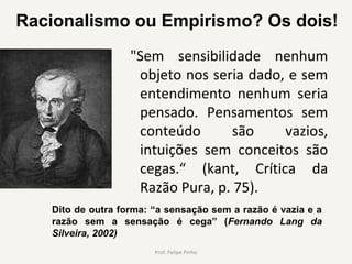  "Sem  sensibilidade  nenhum 
objeto nos seria dado, e sem 
entendimento  nenhum  seria 
pensado.  Pensamentos  sem 
conteúdo  são  vazios, 
intuições  sem  conceitos  são 
cegas.“  (kant,  Crítica  da 
Razão Pura, p. 75).
Prof. Felipe Pinho
Dito de outra forma: “a sensação sem a razão é vazia e a
razão sem a sensação é cega” (Fernando Lang da
Silveira, 2002)
Racionalismo ou Empirismo? Os dois!
 
