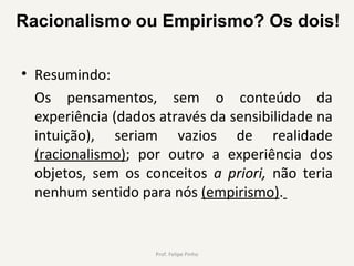 • Resumindo:
Os  pensamentos,  sem  o  conteúdo  da 
experiência (dados através da sensibilidade na 
intuição),  seriam  vazios  de  realidade 
(racionalismo);  por  outro  a  experiência  dos 
objetos,  sem  os  conceitos  a priori,  não  teria 
nenhum sentido para nós (empirismo). 
Prof. Felipe Pinho
Racionalismo ou Empirismo? Os dois!
 