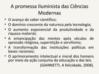 A promessa Iluminista das Ciências 
Modernas
• O avanço do saber científico;
• O domínio crescente da natureza pela tecnologia;
• O  aumento  exponencial  da  produtividade  e  da 
riqueza material;
• A  emancipação  das  mentes  após  séculos  de 
opressão religiosa, superstição e servilismo;
• A  transformação  das  instituições  políticas  em 
bases racionais;
• O aprimoramento intelectual e moral dos homens 
por meio da ação conjunta da educação e das leis. 
(GIANNETTI, A felicidade, 2008).
 