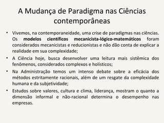 A Mudança de Paradigma nas Ciências 
contemporâneas
• Vivemos, na contemporaneidade, uma crise de paradigmas nas ciências. 
Os  modelos científicos mecanicista-lógico-matemáticos foram 
considerados mecanicistas e reducionistas e não dão conta de explicar a 
realidade em sua complexidade;
• A  Ciência  hoje,  busca  desenvolver  uma  leitura  mais  sistêmica  dos 
fenômenos, considerados complexos e holísticos;
• Na  Administração  temos  um  intenso  debate  sobre  a  eficácia  dos 
métodos estritamente racionais, além de um resgate da complexidade 
humana e da subjetividade;
• Estudos sobre valores, cultura e clima, liderança, mostram o quanto a 
dimensão  informal  e  não-racional  determina  o  desempenho  nas 
empresas.
 