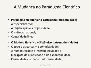 A Mudança no Paradigma Científico
• Paradigma Newtoniano-cartesiano (modernidade)
- A especialização;
- A objetivação e a objetividade;
- O método racional;
- Causalidade linear.
• O Modelo Holístico – Sistêmico (pós-modernidade)
- O todo e as partes – a complexidade;
- A humanização e a intersubjetividade ;
- O resgate da criatividade e da espontaneidade;
- Causalidade circular e multicausalidade.
 prof.Felipe Pinho
 
