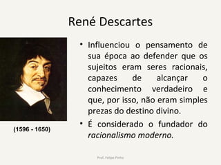 René Descartes
• Influenciou o pensamento de
sua época ao defender que os
sujeitos eram seres racionais,
capazes de alcançar o
conhecimento verdadeiro e
que, por isso, não eram simples
prezas do destino divino.
• É considerado o fundador do
racionalismo moderno.
Prof. Felipe Pinho
(1596 - 1650)
 