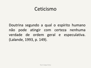 Ceticismo
Doutrina segundo a qual o espírito humano
não pode atingir com certeza nenhuma
verdade de ordem geral e especulativa.
(Lalande, 1993, p. 149).
Prof. Felipe Pinho
 