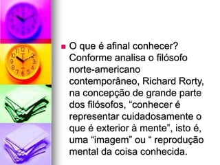  O que é afinal conhecer?
Conforme analisa o filósofo
norte-americano
contemporâneo, Richard Rorty,
na concepção de grande parte
dos filósofos, “conhecer é
representar cuidadosamente o
que é exterior à mente”, isto é,
uma “imagem” ou “ reprodução
mental da coisa conhecida.
 