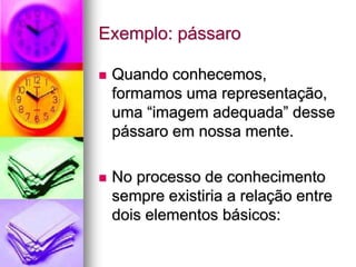 Exemplo: pássaro
 Quando conhecemos,
formamos uma representação,
uma “imagem adequada” desse
pássaro em nossa mente.
 No processo de conhecimento
sempre existiria a relação entre
dois elementos básicos:
 
