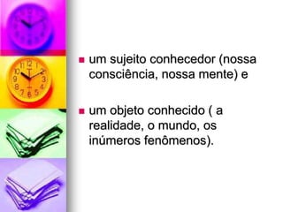  um sujeito conhecedor (nossa
consciência, nossa mente) e
 um objeto conhecido ( a
realidade, o mundo, os
inúmeros fenômenos).
 