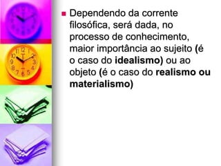  Dependendo da corrente
filosófica, será dada, no
processo de conhecimento,
maior importância ao sujeito (é
o caso do idealismo) ou ao
objeto (é o caso do realismo ou
materialismo)
 