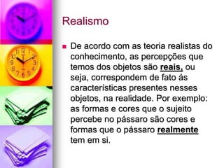 Realismo
 De acordo com as teoria realistas do
conhecimento, as percepções que
temos dos objetos são reais, ou
seja, correspondem de fato ás
características presentes nesses
objetos, na realidade. Por exemplo:
as formas e cores que o sujeito
percebe no pássaro são cores e
formas que o pássaro realmente
tem em si.
 